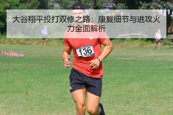 大谷翔平投打双修之路：康复细节与进攻火力全面解析