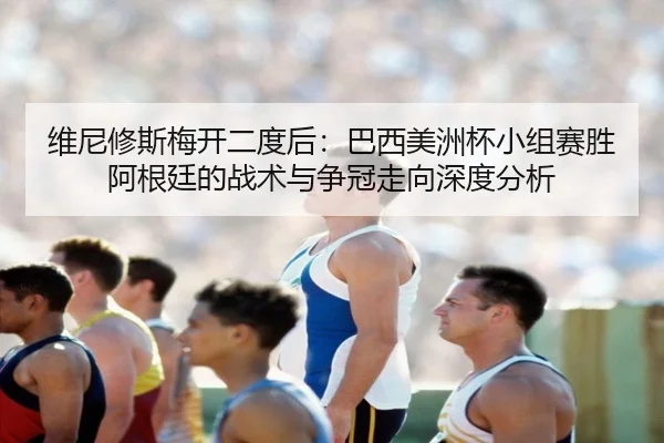 维尼修斯梅开二度后：巴西美洲杯小组赛胜阿根廷的战术与争冠走向深度分析